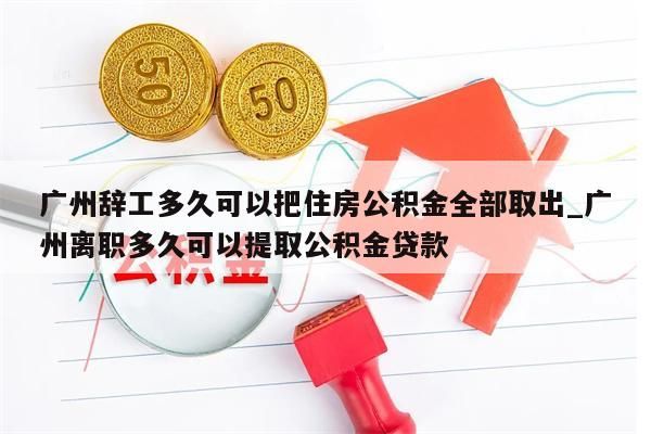 广州辞工多久可以把住房公积金全部取出_广州离职多久可以提取公积金贷款